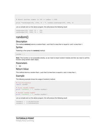 TUTORIALS POINT	
  
Simply	
  Easy	
  Learning	
  
# Select another number in 100 <= number < 1000
print "randrange(100, 1000, 3) : ", random.randrange(100, 1000, 3)
Let us compile and run the above program, this will produce the following result:
randrange(100, 1000, 2) : 976
randrange(100, 1000, 3) : 520
random()	
  
Description	
  
The method random() returns a random float r, such that 0 is less than or equal to r and r is less than 1.
Syntax	
  
Following is the syntax for random() method:
random ( )
Note: This function is not accessible directly, so we need to import random module and then we need to call this
function using random static object.
Parameters	
  
• NA
Return	
  Value	
  
This method returns a random float r, such that 0 is less than or equal to r and r is less than 1.
Example	
  
The following example shows the usage of random() method.
#!/usr/bin/python
import random
# First random number
print "random() : ", random.random()
# Second random number
print "random() : ", random.random()
Let us compile and run the above program, this will produce the following result:
random() : 0.281954791393
random() : 0.309090465205
	
  
	
  
 