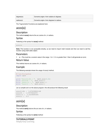 TUTORIALS POINT	
  
Simply	
  Easy	
  Learning	
  
degrees(x) Converts angle x from radians to degrees.
radians(x) Converts angle x from degrees to radians.
The Trigonometric Functions are explained here:
acos(x)	
  
Description	
  
The method acos() returns the arc cosine of x, in radians.
Syntax	
  
Following is the syntax for acos() method:
acos(x)
Note: This function is not accessible directly, so we need to import math module and then we need to call this
function using math static object.
Parameters	
  
• x -- This must be a numeric value in the range -1 to 1. If x is greater than 1 then it will generate an error.
Return	
  Value	
  
This method returns arc cosine of x, in radians.
Example	
  
The following example shows the usage of acos() method.
#!/usr/bin/python
import math
print "acos(0.64) : ", math.acos(0.64)
print "acos(0) : ", math.acos(0)
print "acos(-1) : ", math.acos(-1)
print "acos(1) : ", math.acos(1)
Let us compile and run the above program, this will produce the following result:
acos(0.64) : 0.876298061168
acos(0) : 1.57079632679
acos(-1) : 3.14159265359
acos(1) : 0.0
asin(x)	
  
Description	
  
The method asin() returns the arc sine of x, in radians.
Syntax	
  
Following is the syntax for asin() method:
 