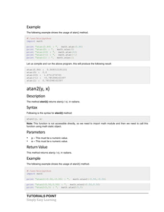 TUTORIALS POINT	
  
Simply	
  Easy	
  Learning	
  
Example	
  
The following example shows the usage of atan() method.
#!/usr/bin/python
import math
print "atan(0.64) : ", math.atan(0.64)
print "atan(0) : ", math.atan(0)
print "atan(10) : ", math.atan(10)
print "atan(-1) : ", math.atan(-1)
print "atan(1) : ", math.atan(1)
Let us compile and run the above program, this will produce the following result:
atan(0.64) : 0.569313191101
atan(0) : 0.0
atan(10) : 1.4711276743
atan(-1) : -0.785398163397
atan(1) : 0.785398163397
atan2(y,	
  x)	
  
Description	
  
The method atan2() returns atan(y / x), in radians.
Syntax	
  
Following is the syntax for atan2() method:
atan2(y, x)
Note: This function is not accessible directly, so we need to import math module and then we need to call this
function using math static object.
Parameters	
  
• y -- This must be a numeric value.
• x -- This must be a numeric value.
Return	
  Value	
  
This method returns atan(y / x), in radians.
Example	
  
The following example shows the usage of atan2() method.
#!/usr/bin/python
import math
print "atan2(-0.50,-0.50) : ", math.atan2(-0.50,-0.50)
print "atan2(0.50,0.50) : ", math.atan2(0.50,0.50)
print "atan2(5,5) : ", math.atan2(5,5)
 