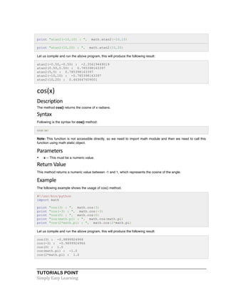 TUTORIALS POINT	
  
Simply	
  Easy	
  Learning	
  
print "atan2(-10,10) : ", math.atan2(-10,10)
print "atan2(10,20) : ", math.atan2(10,20)
Let us compile and run the above program, this will produce the following result:
atan2(-0.50,-0.50) : -2.35619449019
atan2(0.50,0.50) : 0.785398163397
atan2(5,5) : 0.785398163397
atan2(-10,10) : -0.785398163397
atan2(10,20) : 0.463647609001
cos(x)	
  
Description	
  
The method cos() returns the cosine of x radians.
Syntax	
  
Following is the syntax for cos() method:
cos(x)
Note: This function is not accessible directly, so we need to import math module and then we need to call this
function using math static object.
Parameters	
  
• x -- This must be a numeric value.
Return	
  Value	
  
This method returns a numeric value between -1 and 1, which represents the cosine of the angle.
Example	
  
The following example shows the usage of cos() method.
#!/usr/bin/python
import math
print "cos(3) : ", math.cos(3)
print "cos(-3) : ", math.cos(-3)
print "cos(0) : ", math.cos(0)
print "cos(math.pi) : ", math.cos(math.pi)
print "cos(2*math.pi) : ", math.cos(2*math.pi)
Let us compile and run the above program, this will produce the following result:
cos(3) : -0.9899924966
cos(-3) : -0.9899924966
cos(0) : 1.0
cos(math.pi) : -1.0
cos(2*math.pi) : 1.0
 