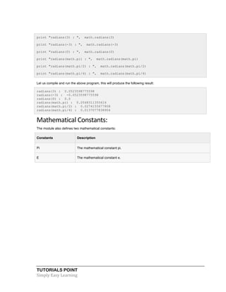 TUTORIALS POINT	
  
Simply	
  Easy	
  Learning	
  
print "radians(3) : ", math.radians(3)
print "radians(-3) : ", math.radians(-3)
print "radians(0) : ", math.radians(0)
print "radians(math.pi) : ", math.radians(math.pi)
print "radians(math.pi/2) : ", math.radians(math.pi/2)
print "radians(math.pi/4) : ", math.radians(math.pi/4)
Let us compile and run the above program, this will produce the following result:
radians(3) : 0.0523598775598
radians(-3) : -0.0523598775598
radians(0) : 0.0
radians(math.pi) : 0.0548311355616
radians(math.pi/2) : 0.0274155677808
radians(math.pi/4) : 0.0137077838904
Mathematical	
  Constants:	
  
The module also defines two mathematical constants:
Constants Description
Pi The mathematical constant pi.
E The mathematical constant e.
 