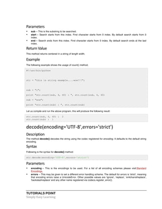 TUTORIALS POINT	
  
Simply	
  Easy	
  Learning	
  
Parameters	
  
• sub -- This is the substring to be searched.
• start -- Search starts from this index. First character starts from 0 index. By default search starts from 0
index.
• end -- Search ends from this index. First character starts from 0 index. By default search ends at the last
index.
Return	
  Value	
  
This method returns centered in a string of length width.
Example	
  
The following example shows the usage of count() method.
#!/usr/bin/python
str = "this is string example....wow!!!";
sub = "i";
print "str.count(sub, 4, 40) : ", str.count(sub, 4, 40)
sub = "wow";
print "str.count(sub) : ", str.count(sub)
Let us compile and run the above program, this will produce the following result:
str.count(sub, 4, 40) : 2
str.count(sub) : 1
decode(encoding='UTF-­‐8',errors='strict')	
  
Description	
  
The method decode() decodes the string using the codec registered for encoding. It defaults to the default string
encoding.
Syntax	
  
Following is the syntax for decode() method:
str.decode(encoding='UTF-8',errors='strict')
Parameters	
  
• encoding -- This is the encodings to be used. For a list of all encoding schemes please visit:Standard
Encodings.
• errors -- This may be given to set a different error handling scheme. The default for errors is 'strict', meaning
that encoding errors raise a UnicodeError. Other possible values are 'ignore', 'replace', 'xmlcharrefreplace',
'backslashreplace' and any other name registered via codecs.register_error().
 