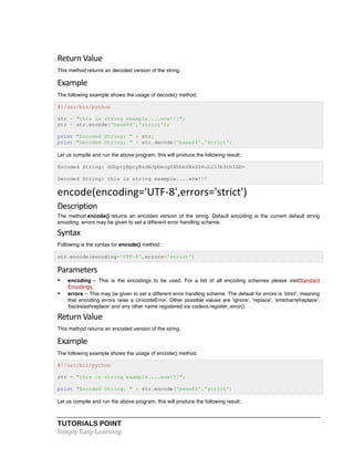 TUTORIALS POINT	
  
Simply	
  Easy	
  Learning	
  
Return	
  Value	
  
This method returns an decoded version of the string.
Example
The following example shows the usage of decode() method.
#!/usr/bin/python
str = "this is string example....wow!!!";
str = str.encode('base64','strict');
print "Encoded String: " + str;
print "Decoded String: " + str.decode('base64','strict')
Let us compile and run the above program, this will produce the following result:
Encoded String: dGhpcyBpcyBzdHJpbmcgZXhhbXBsZS4uLi53b3chISE=
Decoded String: this is string example....wow!!!
encode(encoding='UTF-­‐8',errors='strict')	
  
Description	
  
The method encode() returns an encoded version of the string. Default encoding is the current default string
encoding. errors may be given to set a different error handling scheme.
Syntax	
  
Following is the syntax for encode() method:
str.encode(encoding='UTF-8',errors='strict')
Parameters	
  
• encoding -- This is the encodings to be used. For a list of all encoding schemes please visitStandard
Encodings.
• errors -- This may be given to set a different error handling scheme. The default for errors is 'strict', meaning
that encoding errors raise a UnicodeError. Other possible values are 'ignore', 'replace', 'xmlcharrefreplace',
'backslashreplace' and any other name registered via codecs.register_error().
Return	
  Value	
  
This method returns an encoded version of the string.
Example	
  
The following example shows the usage of encode() method.
#!/usr/bin/python
str = "this is string example....wow!!!";
print "Encoded String: " + str.encode('base64','strict')
Let us compile and run the above program, this will produce the following result:
 