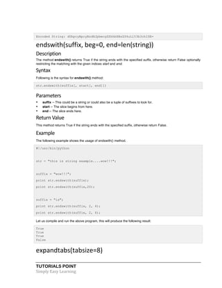 TUTORIALS POINT	
  
Simply	
  Easy	
  Learning	
  
Encoded String: dGhpcyBpcyBzdHJpbmcgZXhhbXBsZS4uLi53b3chISE=
endswith(suffix,	
  beg=0,	
  end=len(string))	
  
Description	
  
The method endswith() returns True if the string ends with the specified suffix, otherwise return False optionally
restricting the matching with the given indices start and end.
Syntax	
  
Following is the syntax for endswith() method:
str.endswith(suffix[, start[, end]])
Parameters	
  
• suffix -- This could be a string or could also be a tuple of suffixes to look for.
• start -- The slice begins from here.
• end -- The slice ends here.
Return	
  Value	
  
This method returns True if the string ends with the specified suffix, otherwise return False.
Example	
  
The following example shows the usage of endswith() method.
#!/usr/bin/python
str = "this is string example....wow!!!";
suffix = "wow!!!";
print str.endswith(suffix);
print str.endswith(suffix,20);
suffix = "is";
print str.endswith(suffix, 2, 4);
print str.endswith(suffix, 2, 6);
Let us compile and run the above program, this will produce the following result:
True
True
True
False
expandtabs(tabsize=8)	
  
 
