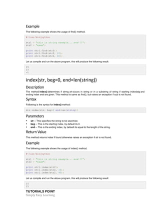 TUTORIALS POINT	
  
Simply	
  Easy	
  Learning	
  
Example	
  
The following example shows the usage of find() method.
#!/usr/bin/python
str1 = "this is string example....wow!!!";
str2 = "exam";
print str1.find(str2);
print str1.find(str2, 10);
print str1.find(str2, 40);
Let us compile and run the above program, this will produce the following result:
15
15
-1
index(str,	
  beg=0,	
  end=len(string))	
  
Description	
  
The method index() determines if string str occurs in string or in a substring of string if starting indexbeg and
ending index end are given. This method is same as find(), but raises an exception if sub is not found.
Syntax	
  
Following is the syntax for index() method:
str.index(str, beg=0 end=len(string))
Parameters	
  
• str -- This specifies the string to be searched.
• beg -- This is the starting index, by default its 0.
• end -- This is the ending index, by default its equal to the length of the string.
Return	
  Value	
  
This method returns index if found otherwise raises an exception if str is not found.
Example	
  
The following example shows the usage of index() method.
#!/usr/bin/python
str1 = "this is string example....wow!!!";
str2 = "exam";
print str1.index(str2);
print str1.index(str2, 10);
print str1.index(str2, 40);
Let us compile and run the above program, this will produce the following result:
15
15
 