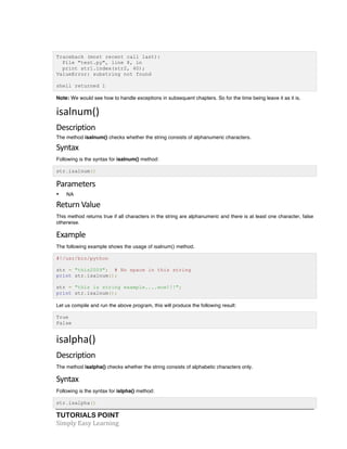 TUTORIALS POINT	
  
Simply	
  Easy	
  Learning	
  
Traceback (most recent call last):
File "test.py", line 8, in
print str1.index(str2, 40);
ValueError: substring not found
shell returned 1
Note: We would see how to handle exceptions in subsequent chapters. So for the time being leave it as it is.
isalnum()	
  
Description	
  
The method isalnum() checks whether the string consists of alphanumeric characters.
Syntax	
  
Following is the syntax for isalnum() method:
str.isa1num()
Parameters	
  
• NA
Return	
  Value	
  
This method returns true if all characters in the string are alphanumeric and there is at least one character, false
otherwise.
Example	
  
The following example shows the usage of isalnum() method.
#!/usr/bin/python
str = "this2009"; # No space in this string
print str.isalnum();
str = "this is string example....wow!!!";
print str.isalnum();
Let us compile and run the above program, this will produce the following result:
True
False
isalpha()	
  
Description	
  
The method isalpha() checks whether the string consists of alphabetic characters only.
Syntax	
  
Following is the syntax for islpha() method:
str.isalpha()
 