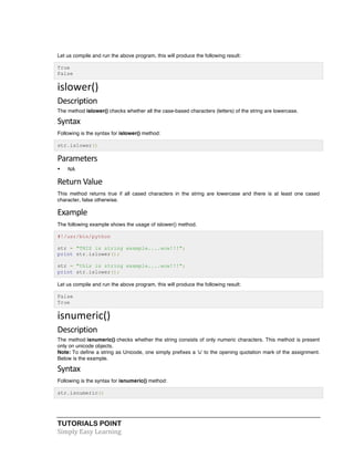 TUTORIALS POINT	
  
Simply	
  Easy	
  Learning	
  
Let us compile and run the above program, this will produce the following result:
True
False
islower()	
  
Description	
  
The method islower() checks whether all the case-based characters (letters) of the string are lowercase.
Syntax	
  
Following is the syntax for islower() method:
str.islower()
Parameters	
  
• NA
Return	
  Value	
  
This method returns true if all cased characters in the string are lowercase and there is at least one cased
character, false otherwise.
Example	
  
The following example shows the usage of islower() method.
#!/usr/bin/python
str = "THIS is string example....wow!!!";
print str.islower();
str = "this is string example....wow!!!";
print str.islower();
Let us compile and run the above program, this will produce the following result:
False
True
isnumeric()	
  
Description	
  
The method isnumeric() checks whether the string consists of only numeric characters. This method is present
only on unicode objects.
Note: To define a string as Unicode, one simply prefixes a 'u' to the opening quotation mark of the assignment.
Below is the example.
Syntax	
  
Following is the syntax for isnumeric() method:
str.isnumeric()
 