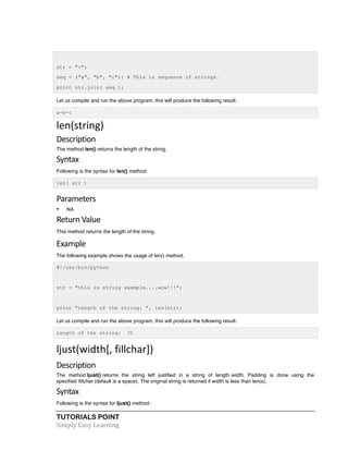 TUTORIALS POINT	
  
Simply	
  Easy	
  Learning	
  
str = "-";
seq = ("a", "b", "c"); # This is sequence of strings.
print str.join( seq );
Let us compile and run the above program, this will produce the following result:
a-b-c
len(string)	
  
Description	
  
The method len() returns the length of the string.
Syntax	
  
Following is the syntax for len() method:
len( str )
Parameters	
  
• NA
Return	
  Value	
  
This method returns the length of the string.
Example	
  
The following example shows the usage of len() method.
#!/usr/bin/python
str = "this is string example....wow!!!";
print "Length of the string: ", len(str);
Let us compile and run the above program, this will produce the following result:
Length of the string: 32
ljust(width[,	
  fillchar])	
  
Description
The method ljust() returns the string left justified in a string of length width. Padding is done using the
specified fillchar (default is a space). The original string is returned if width is less than len(s).
Syntax	
  
Following is the syntax for ljust() method:
 