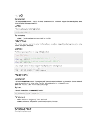 TUTORIALS POINT	
  
Simply	
  Easy	
  Learning	
  
lstrip()	
  
Description	
  
The method lstrip() returns a copy of the string in which all chars have been stripped from the beginning of the
string (default whitespace characters).
Syntax	
  
Following is the syntax for lstrip() method:
str.lstrip([chars])
Parameters	
  
• chars -- You can supply what chars have to be trimmed.
Return	
  Value	
  
This method returns a copy of the string in which all chars have been stripped from the beginning of the string
(default whitespace characters).
Example	
  
The following example shows the usage of lstrip() method.
#!/usr/bin/python
str = " this is string example....wow!!! ";
print str.lstrip();
str = "88888888this is string example....wow!!!8888888";
print str.lstrip('8');
Let us compile and run the above program, this will produce the following result:
this is string example....wow!!!
this is string example....wow!!!8888888
maketrans()	
  
Description	
  
The method maketrans() returns a translation table that maps each character in the intab string into the character
at the same position in the outtab string. Then this table is passed to the translate() function.
Note: Both intab and outtab must have the same length.
Syntax	
  
Following is the syntax for maketrans() method:
str.maketrans(intab, outtab]);
Parameters	
  
• intab -- This is the string having actual characters.
• outtab -- This is the string having corresponding mapping character.
 