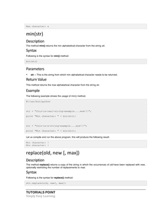 TUTORIALS POINT	
  
Simply	
  Easy	
  Learning	
  
Max character: x
min(str)	
  
Description	
  
The method min() returns the min alphabetical character from the string str.
Syntax	
  
Following is the syntax for min() method:
min(str)
Parameters	
  
• str -- This is the string from which min alphabetical character needs to be returned.
Return	
  Value	
  
This method returns the max alphabetical character from the string str.
Example	
  
The following example shows the usage of min() method.
#!/usr/bin/python
str = "this-is-real-string-example....wow!!!";
print "Min character: " + min(str);
str = "this-is-a-string-example....wow!!!";
print "Min character: " + min(str);
Let us compile and run the above program, this will produce the following result:
Min character: !
Min character: !
replace(old,	
  new	
  [,	
  max])	
  
Description	
  
The method replace() returns a copy of the string in which the occurrences of old have been replaced with new,
optionally restricting the number of replacements to max.
Syntax	
  
Following is the syntax for replace() method:
str.replace(old, new[, max])
 