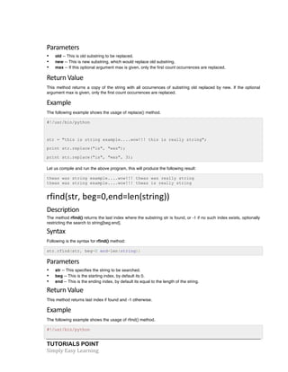 TUTORIALS POINT	
  
Simply	
  Easy	
  Learning	
  
Parameters	
  
• old -- This is old substring to be replaced.
• new -- This is new substring, which would replace old substring.
• max -- If this optional argument max is given, only the first count occurrences are replaced.
Return	
  Value	
  
This method returns a copy of the string with all occurrences of substring old replaced by new. If the optional
argument max is given, only the first count occurrences are replaced.
Example	
  
The following example shows the usage of replace() method.
#!/usr/bin/python
str = "this is string example....wow!!! this is really string";
print str.replace("is", "was");
print str.replace("is", "was", 3);
Let us compile and run the above program, this will produce the following result:
thwas was string example....wow!!! thwas was really string
thwas was string example....wow!!! thwas is really string
rfind(str,	
  beg=0,end=len(string))	
  
Description	
  
The method rfind() returns the last index where the substring str is found, or -1 if no such index exists, optionally
restricting the search to string[beg:end].
Syntax
Following is the syntax for rfind() method:
str.rfind(str, beg=0 end=len(string))
Parameters	
  
• str -- This specifies the string to be searched.
• beg -- This is the starting index, by default its 0.
• end -- This is the ending index, by default its equal to the length of the string.
Return	
  Value	
  
This method returns last index if found and -1 otherwise.
Example	
  
The following example shows the usage of rfind() method.
#!/usr/bin/python
 