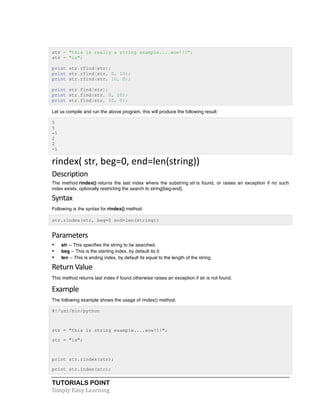 TUTORIALS POINT	
  
Simply	
  Easy	
  Learning	
  
str = "this is really a string example....wow!!!";
str = "is";
print str.rfind(str);
print str.rfind(str, 0, 10);
print str.rfind(str, 10, 0);
print str.find(str);
print str.find(str, 0, 10);
print str.find(str, 10, 0);
Let us compile and run the above program, this will produce the following result:
5
5
-1
2
2
-1
rindex(	
  str,	
  beg=0,	
  end=len(string))	
  
Description	
  
The method rindex() returns the last index where the substring str is found, or raises an exception if no such
index exists, optionally restricting the search to string[beg:end].
Syntax	
  
Following is the syntax for rindex() method:
str.rindex(str, beg=0 end=len(string))
Parameters	
  
• str -- This specifies the string to be searched.
• beg -- This is the starting index, by default its 0
• len -- This is ending index, by default its equal to the length of the string.
Return	
  Value	
  
This method returns last index if found otherwise raises an exception if str is not found.
Example	
  
The following example shows the usage of rindex() method.
#!/usr/bin/python
str = "this is string example....wow!!!";
str = "is";
print str.rindex(str);
print str.index(str);
 