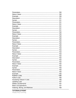 TUTORIALS POINT	
  
Simply	
  Easy	
  Learning	
  
Parameters............................................................................................. 150	
  
Return Value .......................................................................................... 150	
  
Example ................................................................................................. 150	
  
Description ............................................................................................. 151	
  
Syntax .................................................................................................... 151	
  
Parameters............................................................................................. 151	
  
Return Value .......................................................................................... 151	
  
Example ................................................................................................. 151	
  
Description ............................................................................................. 151	
  
Syntax .................................................................................................... 151	
  
Parameters............................................................................................. 152	
  
Return Value .......................................................................................... 152	
  
Example ................................................................................................. 152	
  
Description ............................................................................................. 152	
  
Syntax .................................................................................................... 152	
  
Parameters............................................................................................. 152	
  
Return Value .......................................................................................... 152	
  
Example ................................................................................................. 152	
  
Description ............................................................................................. 153	
  
Syntax .................................................................................................... 153	
  
Parameters............................................................................................. 153	
  
Return Value .......................................................................................... 153	
  
Example ................................................................................................. 154	
  
Description ............................................................................................. 154	
  
Syntax .................................................................................................... 154	
  
Parameters............................................................................................. 154	
  
Return Value .......................................................................................... 154	
  
Example ................................................................................................. 154	
  
Syntax .................................................................................................... 155	
  
Parameters............................................................................................. 155	
  
Return Value .......................................................................................... 155	
  
Example ................................................................................................. 155	
  
Python Lists ...........................................................................156	
  
Python Lists:........................................................................................... 156	
  
Accessing Values in Lists:...................................................................... 156	
  
Updating Lists: ....................................................................................... 157	
  
Delete List Elements: ............................................................................. 157	
  
Basic List Operations: ............................................................................ 157	
  
Indexing, Slicing, and Matrixes: ............................................................. 158	
  
 