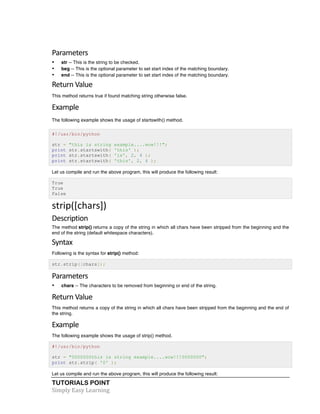 TUTORIALS POINT	
  
Simply	
  Easy	
  Learning	
  
Parameters
• str -- This is the string to be checked.
• beg -- This is the optional parameter to set start index of the matching boundary.
• end -- This is the optional parameter to set start index of the matching boundary.
Return	
  Value	
  
This method returns true if found matching string otherwise false.
Example	
  
The following example shows the usage of startswith() method.
#!/usr/bin/python
str = "this is string example....wow!!!";
print str.startswith( 'this' );
print str.startswith( 'is', 2, 4 );
print str.startswith( 'this', 2, 4 );
Let us compile and run the above program, this will produce the following result:
True
True
False
strip([chars])	
  
Description	
  
The method strip() returns a copy of the string in which all chars have been stripped from the beginning and the
end of the string (default whitespace characters).
Syntax	
  
Following is the syntax for strip() method:
str.strip([chars]);
Parameters	
  
• chars -- The characters to be removed from beginning or end of the string.
Return	
  Value	
  
This method returns a copy of the string in which all chars have been stripped from the beginning and the end of
the string.
Example	
  
The following example shows the usage of strip() method.
#!/usr/bin/python
str = "0000000this is string example....wow!!!0000000";
print str.strip( '0' );
Let us compile and run the above program, this will produce the following result:
 