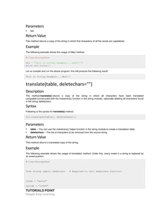TUTORIALS POINT	
  
Simply	
  Easy	
  Learning	
  
Parameters	
  
• NA
Return	
  Value	
  
This method returns a copy of the string in which first characters of all the words are capitalized.
Example	
  
The following example shows the usage of title() method.
#!/usr/bin/python
str = "this is string example....wow!!!";
print str.title();
Let us compile and run the above program, this will produce the following result:
This Is String Example....Wow!!!
translate(table,	
  deletechars="")	
  
Description	
  
The method translate() returns a copy of the string in which all characters have been translated
usingtable (constructed with the maketrans() function in the string module), optionally deleting all characters found
in the string deletechars.
Syntax	
  
Following is the syntax for translate() method:
str.translate(table[, deletechars]);
Parameters	
  
• table -- You can use the maketrans() helper function in the string module to create a translation table.
• deletechars -- The list of characters to be removed from the source string.
Return	
  Value	
  
This method returns a translated copy of the string.
Example	
  
The following example shows the usage of translate() method. Under this, every vowel in a string is replaced by
its vowel position:
#!/usr/bin/python
from string import maketrans # Required to call maketrans function.
intab = "aeiou"
outtab = "12345"
 