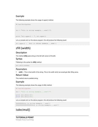 TUTORIALS POINT	
  
Simply	
  Easy	
  Learning	
  
Example	
  
The following example shows the usage of upper() method.
#!/usr/bin/python
str = "this is string example....wow!!!";
print "str.upper() : ", str.upper()
Let us compile and run the above program, this will produce the following result:
str.upper() : THIS IS STRING EXAMPLE....WOW!!!
zfill	
  (width)	
  
Description	
  
The method zfill() pads string on the left with zeros to fill width.
Syntax
Following is the syntax for zfill() method:
str.zfill(width)
Parameters	
  
• width -- This is final width of the string. This is the width which we would get after filling zeros.
Return	
  Value	
  
This method returns padded string.
Example	
  
The following example shows the usage of zfill() method.
#!/usr/bin/python
str = "this is string example....wow!!!";
print str.zfill(40);
print str.zfill(50);
Let us compile and run the above program, this will produce the following result:
00000000this is string example....wow!!!
000000000000000000this is string example....wow!!!
isdecimal()	
  
 