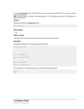 TUTORIALS POINT	
  
Simply	
  Easy	
  Learning	
  
The method isdecimal() checks whether the string consists of only decimal characters. This method are present
only on unicode objects.
Note: To define a string as Unicode, one simply prefixes a 'u' to the opening quotation mark of the assignment.
Below is the example.
Syntax	
  
Following is the syntax for isdecimal() method:
str.isdecimal()
Parameters	
  
• NA
Return	
  Value	
  
This method returns true if all characters in the string are decimal, false otherwise.
Example
The following example shows the usage of isdecimal() method.
#!/usr/bin/python
str = u"this2009";
print str.isdecimal();
str = u"23443434";
print str.isdecimal();
Let us compile and run the above program, this will produce the following result:
False
True
 