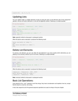TUTORIALS POINT	
  
Simply	
  Easy	
  Learning	
  
list2[1:5]: [2, 3, 4, 5]
Updating	
  Lists:	
  
You can update single or multiple elements of lists by giving the slice on the left-hand side of the assignment
operator, and you can add to elements in a list with the append() method. Following is a simple example:
#!/usr/bin/python
list = ['physics', 'chemistry', 1997, 2000];
print "Value available at index 2 : "
print list[2];
list[2] = 2001;
print "New value available at index 2 : "
print list[2];
Note: append() method is discussed in subsequent section.
When the above code is executed, it produces the following result:
Value available at index 2 :
1997
New value available at index 2 :
2001
Delete	
  List	
  Elements:	
  
To remove a list element, you can use either the del statement if you know exactly which element(s) you are
deleting or the remove() method if you do not know. Following is a simple example:
#!/usr/bin/python
list1 = ['physics', 'chemistry', 1997, 2000];
print list1;
del list1[2];
print "After deleting value at index 2 : "
print list1;
When the above code is executed, it produces the following result:
['physics', 'chemistry', 1997, 2000]
After deleting value at index 2 :
['physics', 'chemistry', 2000]
Note: remove() method is discussed in subsequent section.
Basic	
  List	
  Operations:	
  
Lists respond to the + and * operators much like strings; they mean concatenation and repetition here too, except
that the result is a new list, not a string.
In fact, lists respond to all of the general sequence operations we used on strings in the prior chapter.
 