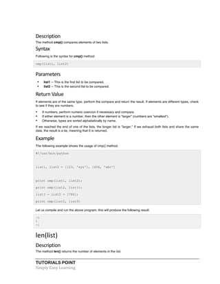 TUTORIALS POINT	
  
Simply	
  Easy	
  Learning	
  
Description	
  
The method cmp() compares elements of two lists.
Syntax	
  
Following is the syntax for cmp() method:
cmp(list1, list2)
Parameters	
  
• list1 -- This is the first list to be compared.
• list2 -- This is the second list to be compared.
Return	
  Value	
  
If elements are of the same type, perform the compare and return the result. If elements are different types, check
to see if they are numbers.
• If numbers, perform numeric coercion if necessary and compare.
• If either element is a number, then the other element is "larger" (numbers are "smallest").
• Otherwise, types are sorted alphabetically by name.
If we reached the end of one of the lists, the longer list is "larger." If we exhaust both lists and share the same
data, the result is a tie, meaning that 0 is returned.
Example	
  
The following example shows the usage of cmp() method.
#!/usr/bin/python
list1, list2 = [123, 'xyz'], [456, 'abc']
print cmp(list1, list2);
print cmp(list2, list1);
list3 = list2 + [786];
print cmp(list2, list3)
Let us compile and run the above program, this will produce the following result:
-1
1
-1
len(list)	
  
Description	
  
The method len() returns the number of elements in the list.
 