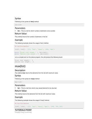 TUTORIALS POINT	
  
Simply	
  Easy	
  Learning	
  
	
  
Syntax	
  
Following is the syntax for len() method:
len(list)
Parameters	
  
• list -- This is a list for which number of elements to be counted.
Return	
  Value	
  
This method returns the number of elements in the list.
Example	
  
The following example shows the usage of len() method.
#!/usr/bin/python
list1, list2 = [123, 'xyz', 'zara'], [456, 'abc']
print "First list length : ", len(list1);
print "Second list length : ", len(list2);
Let us compile and run the above program, this will produce the following result:
First list length : 3
Second list length : 2
max(list)	
  
Description	
  
The method max returns the elements from the list with maximum value.
Syntax	
  
Following is the syntax for max() method:
max(list)
Parameters	
  
• list -- This is a list from which max valued element to be returned.
Return	
  Value	
  
This method returns the elements from the list with maximum value.
Example
The following example shows the usage of max() method.
#!/usr/bin/python
list1, list2 = [123, 'xyz', 'zara', 'abc'], [456, 700, 200]
 