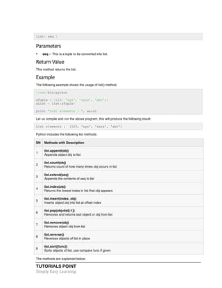 TUTORIALS POINT	
  
Simply	
  Easy	
  Learning	
  
list( seq )
Parameters	
  
• seq -- This is a tuple to be converted into list.
Return	
  Value	
  
This method returns the list.
Example	
  
The following example shows the usage of list() method.
!/usr/bin/python
aTuple = (123, 'xyz', 'zara', 'abc');
aList = list(aTuple)
print "List elements : ", aList
Let us compile and run the above program, this will produce the following result:
List elements : [123, 'xyz', 'zara', 'abc']
Python includes the following list methods:
SN Methods with Description
1
list.append(obj)
Appends object obj to list
2
list.count(obj)
Returns count of how many times obj occurs in list
3
list.extend(seq)
Appends the contents of seq to list
4
list.index(obj)
Returns the lowest index in list that obj appears
5
list.insert(index, obj)
Inserts object obj into list at offset index
6
list.pop(obj=list[-1])
Removes and returns last object or obj from list
7
list.remove(obj)
Removes object obj from list
8
list.reverse()
Reverses objects of list in place
9
list.sort([func])
Sorts objects of list, use compare func if given
The methods are explained below:
 