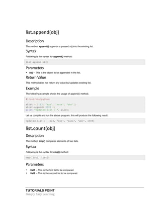 TUTORIALS POINT	
  
Simply	
  Easy	
  Learning	
  
list.append(obj)	
  
Description	
  
The method append() appends a passed obj into the existing list.
Syntax	
  
Following is the syntax for append() method:
list.append(obj)
Parameters	
  
• obj -- This is the object to be appended in the list.
Return	
  Value	
  
This method does not return any value but updates existing list.
Example	
  
The following example shows the usage of append() method.
#!/usr/bin/python
aList = [123, 'xyz', 'zara', 'abc'];
aList.append( 2009 );
print "Updated List : ", aList;
Let us compile and run the above program, this will produce the following result:
Updated List : [123, 'xyz', 'zara', 'abc', 2009]
list.count(obj)	
  
Description	
  
The method cmp() compares elements of two lists.
Syntax	
  
Following is the syntax for cmp() method:
cmp(list1, list2)
Parameters	
  
• list1 -- This is the first list to be compared.
• list2 -- This is the second list to be compared.
 