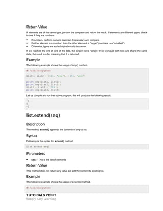 TUTORIALS POINT	
  
Simply	
  Easy	
  Learning	
  
Return	
  Value	
  
If elements are of the same type, perform the compare and return the result. If elements are different types, check
to see if they are numbers.
• If numbers, perform numeric coercion if necessary and compare.
• If either element is a number, then the other element is "larger" (numbers are "smallest").
• Otherwise, types are sorted alphabetically by name.
If we reached the end of one of the lists, the longer list is "larger." If we exhaust both lists and share the same
data, the result is a tie, meaning that 0 is returned.
Example	
  
The following example shows the usage of cmp() method.
#!/usr/bin/python
list1, list2 = [123, 'xyz'], [456, 'abc']
print cmp(list1, list2);
print cmp(list2, list1);
list3 = list2 + [786];
print cmp(list2, list3)
Let us compile and run the above program, this will produce the following result:
-1
1
-1
list.extend(seq)	
  
Description	
  
The method extend() appends the contents of seq to list.
Syntax	
  
Following is the syntax for extend() method:
list.extend(seq)
Parameters	
  
• seq -- This is the list of elements
Return	
  Value	
  
This method does not return any value but add the content to existing list.
Example	
  
The following example shows the usage of extend() method.
#!/usr/bin/python
 