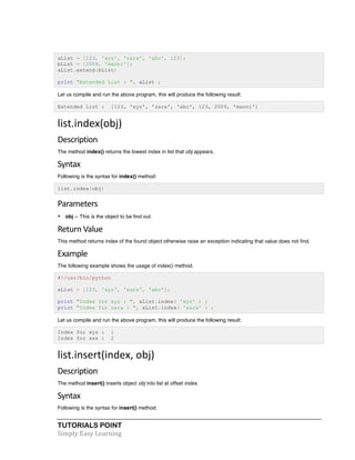 TUTORIALS POINT	
  
Simply	
  Easy	
  Learning	
  
aList = [123, 'xyz', 'zara', 'abc', 123];
bList = [2009, 'manni'];
aList.extend(bList)
print "Extended List : ", aList ;
Let us compile and run the above program, this will produce the following result:
Extended List : [123, 'xyz', 'zara', 'abc', 123, 2009, 'manni']
list.index(obj)	
  
Description	
  
The method index() returns the lowest index in list that obj appears.
Syntax
Following is the syntax for index() method:
list.index(obj)
Parameters
• obj -- This is the object to be find out.
Return	
  Value	
  
This method returns index of the found object otherwise raise an exception indicating that value does not find.
Example
The following example shows the usage of index() method.
#!/usr/bin/python
aList = [123, 'xyz', 'zara', 'abc'];
print "Index for xyz : ", aList.index( 'xyz' ) ;
print "Index for zara : ", aList.index( 'zara' ) ;
Let us compile and run the above program, this will produce the following result:
Index for xyz : 1
Index for xxx : 2
list.insert(index,	
  obj)	
  
Description	
  
The method insert() inserts object obj into list at offset index.
Syntax	
  
Following is the syntax for insert() method:
 