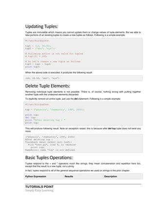 TUTORIALS POINT	
  
Simply	
  Easy	
  Learning	
  
Updating	
  Tuples:	
  
Tuples are immutable which means you cannot update them or change values of tuple elements. But we able to
take portions of an existing tuples to create a new tuples as follows. Following is a simple example:
#!/usr/bin/python
tup1 = (12, 34.56);
tup2 = ('abc', 'xyz');
# Following action is not valid for tuples
# tup1[0] = 100;
# So let's create a new tuple as follows
tup3 = tup1 + tup2;
print tup3;
When the above code is executed, it produces the following result:
(12, 34.56, 'abc', 'xyz')
Delete	
  Tuple	
  Elements:	
  
Removing individual tuple elements is not possible. There is, of course, nothing wrong with putting together
another tuple with the undesired elements discarded.
To explicitly remove an entire tuple, just use the del statement. Following is a simple example:
#!/usr/bin/python
tup = ('physics', 'chemistry', 1997, 2000);
print tup;
del tup;
print "After deleting tup : "
print tup;
This will produce following result. Note an exception raised, this is because after del tup tuple does not exist any
more:
('physics', 'chemistry', 1997, 2000)
After deleting tup :
Traceback (most recent call last):
File "test.py", line 9, in <module>
print tup;
NameError: name 'tup' is not defined
Basic	
  Tuples	
  Operations:	
  
Tuples respond to the + and * operators much like strings; they mean concatenation and repetition here too,
except that the result is a new tuple, not a string.
In fact, tuples respond to all of the general sequence operations we used on strings in the prior chapter:
Python Expression Results Description
 