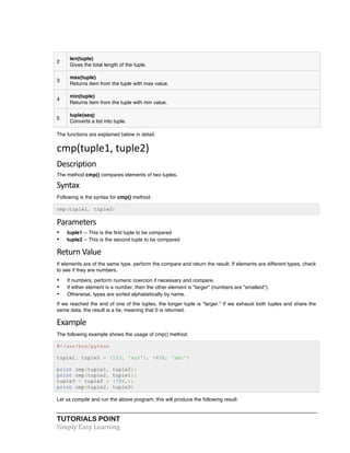 TUTORIALS POINT	
  
Simply	
  Easy	
  Learning	
  
2
len(tuple)
Gives the total length of the tuple.
3
max(tuple)
Returns item from the tuple with max value.
4
min(tuple)
Returns item from the tuple with min value.
5
tuple(seq)
Converts a list into tuple.
The functions are explained below in detail:
cmp(tuple1,	
  tuple2)	
  
Description	
  
The method cmp() compares elements of two tuples.
Syntax	
  
Following is the syntax for cmp() method:
cmp(tuple1, tuple2)
Parameters	
  
• tuple1 -- This is the first tuple to be compared
• tuple2 -- This is the second tuple to be compared
Return	
  Value	
  
If elements are of the same type, perform the compare and return the result. If elements are different types, check
to see if they are numbers.
• If numbers, perform numeric coercion if necessary and compare.
• If either element is a number, then the other element is "larger" (numbers are "smallest").
• Otherwise, types are sorted alphabetically by name.
If we reached the end of one of the tuples, the longer tuple is "larger." If we exhaust both tuples and share the
same data, the result is a tie, meaning that 0 is returned.
Example	
  
The following example shows the usage of cmp() method.
#!/usr/bin/python
tuple1, tuple2 = (123, 'xyz'), (456, 'abc')
print cmp(tuple1, tuple2);
print cmp(tuple2, tuple1);
tuple3 = tuple2 + (786,);
print cmp(tuple2, tuple3)
Let us compile and run the above program, this will produce the following result:
 