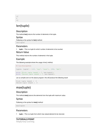 TUTORIALS POINT	
  
Simply	
  Easy	
  Learning	
  
-1
1
-1
len(tuple)	
  
Description	
  
The method len() returns the number of elements in the tuple.
Syntax	
  
Following is the syntax for len() method:
len(tuple)
Parameters	
  
• tuple -- This is a tuple for which number of elements to be counted.
Return	
  Value	
  
This method returns the number of elements in the tuple.
Example	
  
The following example shows the usage of len() method.
#!/usr/bin/python
tuple1, tuple2 = (123, 'xyz', 'zara'), (456, 'abc')
print "First tuple length : ", len(tuple1);
print "Second tuple length : ", len(tuple2);
Let us compile and run the above program, this will produce the following result:
First tuple length : 3
Second tuple length : 2
max(tuple)	
  
Description	
  
The method max() returns the elements from the tuple with maximum value.
Syntax	
  
Following is the syntax for max() method:
max(tuple)
Parameters	
  
• tuple -- This is a tuple from which max valued element to be returned.
 
