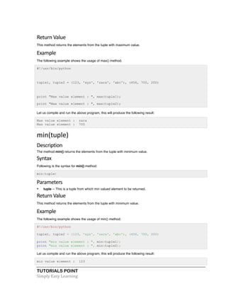 TUTORIALS POINT	
  
Simply	
  Easy	
  Learning	
  
Return	
  Value	
  
This method returns the elements from the tuple with maximum value.
Example	
  
The following example shows the usage of max() method.
#!/usr/bin/python
tuple1, tuple2 = (123, 'xyz', 'zara', 'abc'), (456, 700, 200)
print "Max value element : ", max(tuple1);
print "Max value element : ", max(tuple2);
Let us compile and run the above program, this will produce the following result:
Max value element : zara
Max value element : 700
min(tuple)	
  
Description	
  
The method min() returns the elements from the tuple with minimum value.
Syntax	
  
Following is the syntax for min() method:
min(tuple)
Parameters	
  
• tuple -- This is a tuple from which min valued element to be returned.
Return	
  Value
This method returns the elements from the tuple with minimum value.
Example	
  
The following example shows the usage of min() method.
#!/usr/bin/python
tuple1, tuple2 = (123, 'xyz', 'zara', 'abc'), (456, 700, 200)
print "min value element : ", min(tuple1);
print "min value element : ", min(tuple2);
Let us compile and run the above program, this will produce the following result:
min value element : 123
 
