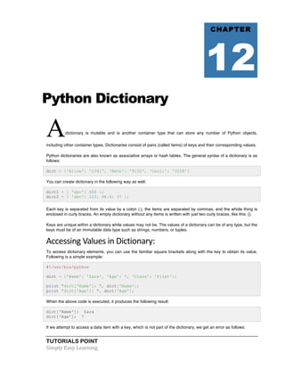 TUTORIALS POINT	
  
Simply	
  Easy	
  Learning	
  
Python Dictionary
Adictionary is mutable and is another container type that can store any number of Python objects,
including other container types. Dictionaries consist of pairs (called items) of keys and their corresponding values.
Python dictionaries are also known as associative arrays or hash tables. The general syntax of a dictionary is as
follows:
dict = {'Alice': '2341', 'Beth': '9102', 'Cecil': '3258'}
You can create dictionary in the following way as well:
dict1 = { 'abc': 456 };
dict2 = { 'abc': 123, 98.6: 37 };
Each key is separated from its value by a colon (:), the items are separated by commas, and the whole thing is
enclosed in curly braces. An empty dictionary without any items is written with just two curly braces, like this: {}.
Keys are unique within a dictionary while values may not be. The values of a dictionary can be of any type, but the
keys must be of an immutable data type such as strings, numbers, or tuples.
Accessing	
  Values	
  in	
  Dictionary:	
  
To access dictionary elements, you can use the familiar square brackets along with the key to obtain its value.
Following is a simple example:
#!/usr/bin/python
dict = {'Name': 'Zara', 'Age': 7, 'Class': 'First'};
print "dict['Name']: ", dict['Name'];
print "dict['Age']: ", dict['Age'];
When the above code is executed, it produces the following result:
dict['Name']: Zara
dict['Age']: 7
If we attempt to access a data item with a key, which is not part of the dictionary, we get an error as follows:
CHAPTER
12
 