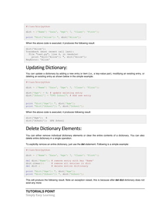 TUTORIALS POINT	
  
Simply	
  Easy	
  Learning	
  
#!/usr/bin/python
dict = {'Name': 'Zara', 'Age': 7, 'Class': 'First'};
print "dict['Alice']: ", dict['Alice'];
When the above code is executed, it produces the following result:
dict['Alice']:
Traceback (most recent call last):
File "test.py", line 4, in <module>
print "dict['Alice']: ", dict['Alice'];
KeyError: 'Alice'
Updating	
  Dictionary:	
  
You can update a dictionary by adding a new entry or item (i.e., a key-value pair), modifying an existing entry, or
deleting an existing entry as shown below in the simple example:
#!/usr/bin/python
dict = {'Name': 'Zara', 'Age': 7, 'Class': 'First'};
dict['Age'] = 8; # update existing entry
dict['School'] = "DPS School"; # Add new entry
print "dict['Age']: ", dict['Age'];
print "dict['School']: ", dict['School'];
When the above code is executed, it produces following result:
dict['Age']: 8
dict['School']: DPS School
Delete	
  Dictionary	
  Elements:	
  
You can either remove individual dictionary elements or clear the entire contents of a dictionary. You can also
delete entire dictionary in a single operation.
To explicitly remove an entire dictionary, just use the del statement. Following is a simple example:
#!/usr/bin/python
dict = {'Name': 'Zara', 'Age': 7, 'Class': 'First'};
del dict['Name']; # remove entry with key 'Name'
dict.clear(); # remove all entries in dict
del dict ; # delete entire dictionary
print "dict['Age']: ", dict['Age'];
print "dict['School']: ", dict['School'];
This will produce the following result. Note an exception raised, this is because after del dict dictionary does not
exist any more:
 