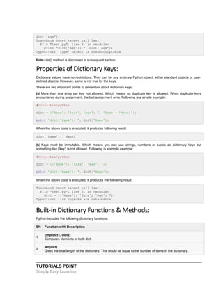 TUTORIALS POINT	
  
Simply	
  Easy	
  Learning	
  
dict['Age']:
Traceback (most recent call last):
File "test.py", line 8, in <module>
print "dict['Age']: ", dict['Age'];
TypeError: 'type' object is unsubscriptable
Note: del() method is discussed in subsequent section.
Properties	
  of	
  Dictionary	
  Keys:	
  
Dictionary values have no restrictions. They can be any arbitrary Python object, either standard objects or user-
defined objects. However, same is not true for the keys.
There are two important points to remember about dictionary keys:
(a) More than one entry per key not allowed. Which means no duplicate key is allowed. When duplicate keys
encountered during assignment, the last assignment wins. Following is a simple example:
#!/usr/bin/python
dict = {'Name': 'Zara', 'Age': 7, 'Name': 'Manni'};
print "dict['Name']: ", dict['Name'];
When the above code is executed, it produces following result:
dict['Name']: Manni
(b) Keys must be immutable. Which means you can use strings, numbers or tuples as dictionary keys but
something like ['key'] is not allowed. Following is a simple example:
#!/usr/bin/python
dict = {['Name']: 'Zara', 'Age': 7};
print "dict['Name']: ", dict['Name'];
When the above code is executed, it produces the following result:
Traceback (most recent call last):
File "test.py", line 3, in <module>
dict = {['Name']: 'Zara', 'Age': 7};
TypeError: list objects are unhashable
Built-­‐in	
  Dictionary	
  Functions	
  &	
  Methods:	
  
Python includes the following dictionary functions:
SN Function with Description
1
cmp(dict1, dict2)
Compares elements of both dict.
2
len(dict)
Gives the total length of the dictionary. This would be equal to the number of items in the dictionary.
 