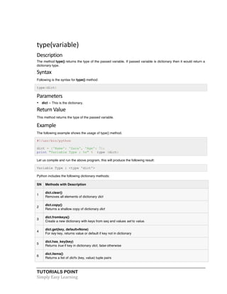 TUTORIALS POINT	
  
Simply	
  Easy	
  Learning	
  
	
  
type(variable)	
  
Description	
  
The method type() returns the type of the passed variable. If passed variable is dictionary then it would return a
dictionary type.
Syntax	
  
Following is the syntax for type() method:
type(dict)
Parameters	
  
• dict -- This is the dictionary.
Return	
  Value	
  
This method returns the type of the passed variable.
Example	
  
The following example shows the usage of type() method.
#!/usr/bin/python
dict = {'Name': 'Zara', 'Age': 7};
print "Variable Type : %s" % type (dict)
Let us compile and run the above program, this will produce the following result:
Variable Type : <type 'dict'>
Python includes the following dictionary methods:
SN Methods with Description
1
dict.clear()
Removes all elements of dictionary dict
2
dict.copy()
Returns a shallow copy of dictionary dict
3
dict.fromkeys()
Create a new dictionary with keys from seq and values set to value.
4
dict.get(key, default=None)
For key key, returns value or default if key not in dictionary
5
dict.has_key(key)
Returns true if key in dictionary dict, false otherwise
6
dict.items()
Returns a list of dict's (key, value) tuple pairs
 