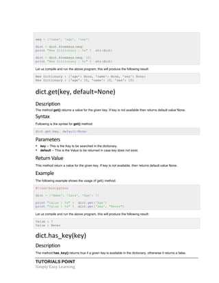 TUTORIALS POINT	
  
Simply	
  Easy	
  Learning	
  
seq = ('name', 'age', 'sex')
dict = dict.fromkeys(seq)
print "New Dictionary : %s" % str(dict)
dict = dict.fromkeys(seq, 10)
print "New Dictionary : %s" % str(dict)
Let us compile and run the above program, this will produce the following result:
New Dictionary : {'age': None, 'name': None, 'sex': None}
New Dictionary : {'age': 10, 'name': 10, 'sex': 10}
dict.get(key,	
  default=None)	
  
Description	
  
The method get() returns a value for the given key. If key is not available then returns default value None.
Syntax	
  
Following is the syntax for get() method:
dict.get(key, default=None)
Parameters	
  
• key -- This is the Key to be searched in the dictionary.
• default -- This is the Value to be returned in case key does not exist.
Return	
  Value	
  
This method return a value for the given key. If key is not available, then returns default value None.
Example	
  
The following example shows the usage of get() method.
#!/usr/bin/python
dict = {'Name': 'Zara', 'Age': 7}
print "Value : %s" % dict.get('Age')
print "Value : %s" % dict.get('Sex', "Never")
Let us compile and run the above program, this will produce the following result:
Value : 7
Value : Never
dict.has_key(key)	
  
Description	
  
The method has_key() returns true if a given key is available in the dictionary, otherwise it returns a false.
 
