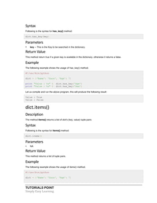 TUTORIALS POINT	
  
Simply	
  Easy	
  Learning	
  
Syntax	
  
Following is the syntax for has_key() method:
dict.has_key(key)
Parameters	
  
• key -- This is the Key to be searched in the dictionary.
Return	
  Value	
  
This method return true if a given key is available in the dictionary, otherwise it returns a false.
Example	
  
The following example shows the usage of has_key() method.
#!/usr/bin/python
dict = {'Name': 'Zara', 'Age': 7}
print "Value : %s" % dict.has_key('Age')
print "Value : %s" % dict.has_key('Sex')
Let us compile and run the above program, this will produce the following result:
Value : True
Value : False
dict.items()	
  
Description	
  
The method items() returns a list of dict's (key, value) tuple pairs
Syntax	
  
Following is the syntax for items() method:
dict.items()
Parameters	
  
• NA
Return	
  Value	
  
This method returns a list of tuple pairs.
Example	
  
The following example shows the usage of items() method.
#!/usr/bin/python
dict = {'Name': 'Zara', 'Age': 7}
 
