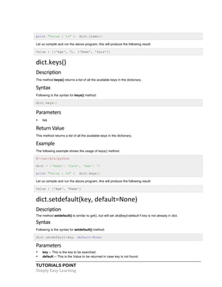 TUTORIALS POINT	
  
Simply	
  Easy	
  Learning	
  
print "Value : %s" % dict.items()
Let us compile and run the above program, this will produce the following result:
Value : [('Age', 7), ('Name', 'Zara')]
dict.keys()	
  
Description	
  
The method keys() returns a list of all the available keys in the dictionary.
Syntax	
  
Following is the syntax for keys() method:
dict.keys()
Parameters	
  
• NA
Return	
  Value	
  
This method returns a list of all the available keys in the dictionary.
Example	
  
The following example shows the usage of keys() method.
#!/usr/bin/python
dict = {'Name': 'Zara', 'Age': 7}
print "Value : %s" % dict.keys()
Let us compile and run the above program, this will produce the following result:
Value : ['Age', 'Name']
dict.setdefault(key,	
  default=None)	
  
Description	
  
The method setdefault() is similar to get(), but will set dict[key]=default if key is not already in dict.
Syntax	
  
Following is the syntax for setdefault() method:
dict.setdefault(key, default=None)
Parameters	
  
• key -- This is the key to be searched.
• default -- This is the Value to be returned in case key is not found.
 
