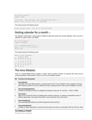 TUTORIALS POINT	
  
Simply	
  Easy	
  Learning	
  
#!/usr/bin/python
import time;
localtime = time.asctime( time.localtime(time.time()) )
print "Local current time :", localtime
This would produce the following result:
Local current time : Tue Jan 13 10:17:09 2009
Getting	
  calendar	
  for	
  a	
  month	
  -­‐:	
  
The calendar module gives a wide range of methods to play with yearly and monthly calendars. Here, we print a
calendar for a given month ( Jan 2008 ):
#!/usr/bin/python
import calendar
cal = calendar.month(2008, 1)
print "Here is the calendar:"
print cal;
This would produce the following result:
Here is the calendar:
January 2008
Mo Tu We Th Fr Sa Su
1 2 3 4 5 6
7 8 9 10 11 12 13
14 15 16 17 18 19 20
21 22 23 24 25 26 27
28 29 30 31
The	
  time	
  Module:	
  
There is a popular time module available in Python which provides functions for working with times and for
converting between representations. Here is the list of all available methods:
SN Function with Description
1
time.altzone()
The offset of the local DST timezone, in seconds west of UTC, if one is defined. This is negative if the local
DST timezone is east of UTC (as in Western Europe, including the UK). Only use this if daylight is nonzero.
2
time.asctime([tupletime])
Accepts a time-tuple and returns a readable 24-character string such as 'Tue Dec 11 18:07:14 2008'.
3
time.clock( )
Returns the current CPU time as a floating-point number of seconds. To measure computational costs of
different approaches, the value of time.clock is more useful than that of time.time().
4
time.ctime([secs])
Like asctime(localtime(secs)) and without arguments is like asctime( )
5
time.gmtime([secs])
Accepts an instant expressed in seconds since the epoch and returns a time-tuple t with the UTC time. Note :
 