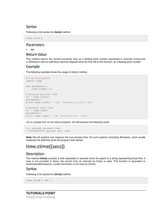 TUTORIALS POINT	
  
Simply	
  Easy	
  Learning	
  
Syntax	
  
Following is the syntax for clock() method:
time.clock()
Parameters	
  
• NA
Return	
  Value	
  
This method returns the current processor time as a floating point number expressed in seconds onUnix and
in Windows it returns wall-clock seconds elapsed since the first call to this function, as a floating point number.
Example	
  
The following example shows the usage of clock() method.
#!/usr/bin/python
import time
def procedure():
time.sleep(2.5)
# measure process time
t0 = time.clock()
procedure()
print time.clock() - t0, "seconds process time"
# measure wall time
t0 = time.time()
procedure()
print time.time() - t0, "seconds wall time"
Let us compile and run the above program, this will produce the following result:
0.0 seconds process time
2.50023603439 seconds wall time
Note: Not all systems can measure the true process time. On such systems (including Windows), clock usually
measures the wall time since the program was started.
time.ctime([secs])	
  
Description	
  
The method ctime() converts a time expressed in seconds since the epoch to a string representing local time. If
secs is not provided or None, the current time as returned by time() is used. This function is equivalent to
asctime(localtime(secs)). Locale information is not used by ctime().
Syntax	
  
Following is the syntax for ctime() method:
time.ctime([ sec ])
 
