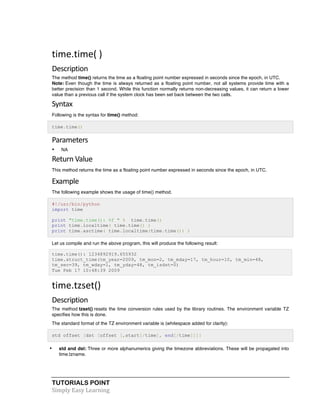 TUTORIALS POINT	
  
Simply	
  Easy	
  Learning	
  
time.time(	
  )	
  
Description	
  
The method time() returns the time as a floating point number expressed in seconds since the epoch, in UTC.
Note: Even though the time is always returned as a floating point number, not all systems provide time with a
better precision than 1 second. While this function normally returns non-decreasing values, it can return a lower
value than a previous call if the system clock has been set back between the two calls.
Syntax	
  
Following is the syntax for time() method:
time.time()
Parameters	
  
• NA
Return	
  Value	
  
This method returns the time as a floating point number expressed in seconds since the epoch, in UTC.
Example	
  
The following example shows the usage of time() method.
#!/usr/bin/python
import time
print "time.time(): %f " % time.time()
print time.localtime( time.time() )
print time.asctime( time.localtime(time.time()) )
Let us compile and run the above program, this will produce the following result:
time.time(): 1234892919.655932
time.struct_time(tm_year=2009, tm_mon=2, tm_mday=17, tm_hour=10, tm_min=48,
tm_sec=39, tm_wday=1, tm_yday=48, tm_isdst=0)
Tue Feb 17 10:48:39 2009
time.tzset()	
  
Description	
  
The method tzset() resets the time conversion rules used by the library routines. The environment variable TZ
specifies how this is done.
The standard format of the TZ environment variable is (whitespace added for clarity):
std offset [dst [offset [,start[/time], end[/time]]]]
• std and dst: Three or more alphanumerics giving the timezone abbreviations. These will be propagated into
time.tzname.
 