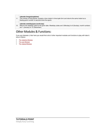TUTORIALS POINT	
  
Simply	
  Easy	
  Learning	
  
11
calendar.timegm(tupletime)
The inverse of time.gmtime: accepts a time instant in time-tuple form and returns the same instant as a
floating-point number of seconds since the epoch.
12
calendar.weekday(year,month,day)
Returns the weekday code for the given date. Weekday codes are 0 (Monday) to 6 (Sunday); month numbers
are 1 (January) to 12 (December).
Other	
  Modules	
  &	
  Functions:	
  
If you are intereste d, then here you would find a list of other important modules and functions to play with date &
time in Python:
• The datetime Module
• The pytz Module
• The dateutil Module
 