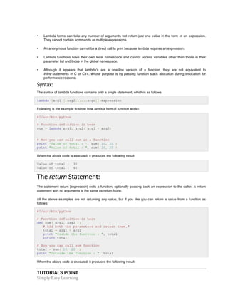 TUTORIALS POINT	
  
Simply	
  Easy	
  Learning	
  
• Lambda forms can take any number of arguments but return just one value in the form of an expression.
They cannot contain commands or multiple expressions.
• An anonymous function cannot be a direct call to print because lambda requires an expression.
• Lambda functions have their own local namespace and cannot access variables other than those in their
parameter list and those in the global namespace.
• Although it appears that lambda's are a one-line version of a function, they are not equivalent to
inline statements in C or C++, whose purpose is by passing function stack allocation during invocation for
performance reasons.
Syntax:	
  
The syntax of lambda functions contains only a single statement, which is as follows:
lambda [arg1 [,arg2,.....argn]]:expression
Following is the example to show how lambda form of function works:
#!/usr/bin/python
# Function definition is here
sum = lambda arg1, arg2: arg1 + arg2;
# Now you can call sum as a function
print "Value of total : ", sum( 10, 20 )
print "Value of total : ", sum( 20, 20 )
When the above code is executed, it produces the following result:
Value of total : 30
Value of total : 40
The	
  return	
  Statement:	
  
The statement return [expression] exits a function, optionally passing back an expression to the caller. A return
statement with no arguments is the same as return None.
All the above examples are not returning any value, but if you like you can return a value from a function as
follows:
#!/usr/bin/python
# Function definition is here
def sum( arg1, arg2 ):
# Add both the parameters and return them."
total = arg1 + arg2
print "Inside the function : ", total
return total;
# Now you can call sum function
total = sum( 10, 20 );
print "Outside the function : ", total
When the above code is executed, it produces the following result:
 
