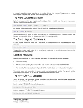 TUTORIALS POINT	
  
Simply	
  Easy	
  Learning	
  
A module is loaded only once, regardless of the number of times it is imported. This prevents the module
execution from happening over and over again if multiple imports occur.
The	
  from...import	
  Statement	
  
Python's from statement lets you import specific attributes from a module into the current namespace.
The from...import has the following syntax:
from modname import name1[, name2[, ... nameN]]
For example, to import the function fibonacci from the module fib, use the following statement:
from fib import fibonacci
This statement does not import the entire module fib into the current namespace; it just introduces the item
fibonacci from the module fib into the global symbol table of the importing module.
The	
  from...import	
  *	
  Statement:	
  
It is also possible to import all names from a module into the current namespace by using the following import
statement:
from modname import *
This provides an easy way to import all the items from a module into the current namespace; however, this
statement should be used sparingly.
Locating	
  Modules:	
  
When you import a module, the Python interpreter searches for the module in the following sequences:
• The current directory.
• If the module isn't found, Python then searches each directory in the shell variable PYTHONPATH.
• If all else fails, Python checks the default path. On UNIX, this default path is normally /usr/local/lib/python/.
The module search path is stored in the system module sys as the sys.path variable. The sys.path variable
contains the current directory, PYTHONPATH, and the installation-dependent default.
The	
  PYTHONPATH	
  Variable:	
  
The PYTHONPATH is an environment variable, consisting of a list of directories. The syntax of PYTHONPATH is
the same as that of the shell variable PATH.
Here is a typical PYTHONPATH from a Windows system:
set PYTHONPATH=c:python20lib;
And here is a typical PYTHONPATH from a UNIX system:
set PYTHONPATH=/usr/local/lib/python
 