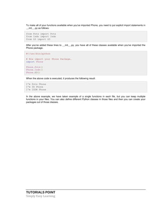TUTORIALS POINT	
  
Simply	
  Easy	
  Learning	
  
To make all of your functions available when you've imported Phone, you need to put explicit import statements in
__init__.py as follows:
from Pots import Pots
from Isdn import Isdn
from G3 import G3
After you've added these lines to __init__.py, you have all of these classes available when you've imported the
Phone package.
#!/usr/bin/python
# Now import your Phone Package.
import Phone
Phone.Pots()
Phone.Isdn()
Phone.G3()
When the above code is executed, it produces the following result:
I'm Pots Phone
I'm 3G Phone
I'm ISDN Phone
In the above example, we have taken example of a single functions in each file, but you can keep multiple
functions in your files. You can also define different Python classes in those files and then you can create your
packages out of those classes.
 