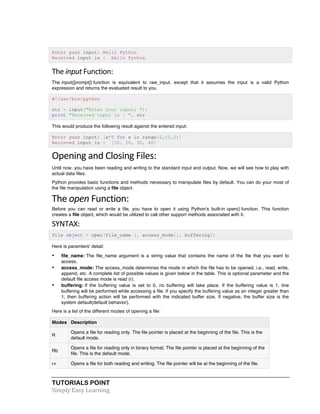 TUTORIALS POINT	
  
Simply	
  Easy	
  Learning	
  
Enter your input: Hello Python
Received input is : Hello Python
The	
  input	
  Function:	
  
The input([prompt]) function is equivalent to raw_input, except that it assumes the input is a valid Python
expression and returns the evaluated result to you.
#!/usr/bin/python
str = input("Enter your input: ");
print "Received input is : ", str
This would produce the following result against the entered input:
Enter your input: [x*5 for x in range(2,10,2)]
Recieved input is : [10, 20, 30, 40]
Opening	
  and	
  Closing	
  Files:	
  
Until now, you have been reading and writing to the standard input and output. Now, we will see how to play with
actual data files.
Python provides basic functions and methods necessary to manipulate files by default. You can do your most of
the file manipulation using a file object.
The	
  open	
  Function:	
  
Before you can read or write a file, you have to open it using Python's built-in open() function. This function
creates a file object, which would be utilized to call other support methods associated with it.
SYNTAX:	
  
file object = open(file_name [, access_mode][, buffering])
Here is paramters' detail:
• file_name: The file_name argument is a string value that contains the name of the file that you want to
access.
• access_mode: The access_mode determines the mode in which the file has to be opened, i.e., read, write,
append, etc. A complete list of possible values is given below in the table. This is optional parameter and the
default file access mode is read (r).
• buffering: If the buffering value is set to 0, no buffering will take place. If the buffering value is 1, line
buffering will be performed while accessing a file. If you specify the buffering value as an integer greater than
1, then buffering action will be performed with the indicated buffer size. If negative, the buffer size is the
system default(default behavior).
Here is a list of the different modes of opening a file:
Modes Description
R
Opens a file for reading only. The file pointer is placed at the beginning of the file. This is the
default mode.
Rb
Opens a file for reading only in binary format. The file pointer is placed at the beginning of the
file. This is the default mode.
r+ Opens a file for both reading and writing. The file pointer will be at the beginning of the file.
 