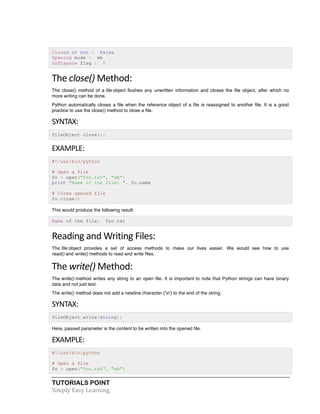 TUTORIALS POINT	
  
Simply	
  Easy	
  Learning	
  
Closed or not : False
Opening mode : wb
Softspace flag : 0
The	
  close()	
  Method:	
  
The close() method of a file object flushes any unwritten information and closes the file object, after which no
more writing can be done.
Python automatically closes a file when the reference object of a file is reassigned to another file. It is a good
practice to use the close() method to close a file.
SYNTAX:	
  
fileObject.close();
EXAMPLE:	
  
#!/usr/bin/python
# Open a file
fo = open("foo.txt", "wb")
print "Name of the file: ", fo.name
# Close opened file
fo.close()
This would produce the following result:
Name of the file: foo.txt
Reading	
  and	
  Writing	
  Files:	
  
The file object provides a set of access methods to make our lives easier. We would see how to use
read() and write() methods to read and write files.
The	
  write()	
  Method:	
  
The write() method writes any string to an open file. It is important to note that Python strings can have binary
data and not just text.
The write() method does not add a newline character ('n') to the end of the string:
SYNTAX:	
  
fileObject.write(string);
Here, passed parameter is the content to be written into the opened file.
EXAMPLE:	
  
#!/usr/bin/python
# Open a file
fo = open("foo.txt", "wb")
 