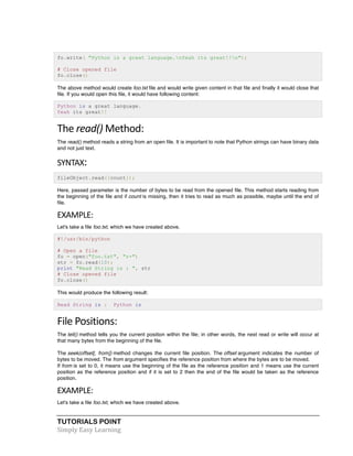 TUTORIALS POINT	
  
Simply	
  Easy	
  Learning	
  
fo.write( "Python is a great language.nYeah its great!!n");
# Close opened file
fo.close()
The above method would create foo.txt file and would write given content in that file and finally it would close that
file. If you would open this file, it would have following content:
Python is a great language.
Yeah its great!!
The	
  read()	
  Method:	
  
The read() method reads a string from an open file. It is important to note that Python strings can have binary data
and not just text.
SYNTAX:	
  
fileObject.read([count]);
Here, passed parameter is the number of bytes to be read from the opened file. This method starts reading from
the beginning of the file and if count is missing, then it tries to read as much as possible, maybe until the end of
file.
EXAMPLE:	
  
Let's take a file foo.txt, which we have created above.
#!/usr/bin/python
# Open a file
fo = open("foo.txt", "r+")
str = fo.read(10);
print "Read String is : ", str
# Close opened file
fo.close()
This would produce the following result:
Read String is : Python is
File	
  Positions:	
  
The tell() method tells you the current position within the file; in other words, the next read or write will occur at
that many bytes from the beginning of the file.
The seek(offset[, from]) method changes the current file position. The offset argument indicates the number of
bytes to be moved. The from argument specifies the reference position from where the bytes are to be moved.
If from is set to 0, it means use the beginning of the file as the reference position and 1 means use the current
position as the reference position and if it is set to 2 then the end of the file would be taken as the reference
position.
EXAMPLE:	
  
Let's take a file foo.txt, which we have created above.
 