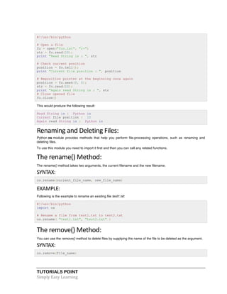 TUTORIALS POINT	
  
Simply	
  Easy	
  Learning	
  
#!/usr/bin/python
# Open a file
fo = open("foo.txt", "r+")
str = fo.read(10);
print "Read String is : ", str
# Check current position
position = fo.tell();
print "Current file position : ", position
# Reposition pointer at the beginning once again
position = fo.seek(0, 0);
str = fo.read(10);
print "Again read String is : ", str
# Close opened file
fo.close()
This would produce the following result:
Read String is : Python is
Current file position : 10
Again read String is : Python is
Renaming	
  and	
  Deleting	
  Files:	
  
Python os module provides methods that help you perform file-processing operations, such as renaming and
deleting files.
To use this module you need to import it first and then you can call any related functions.
The	
  rename()	
  Method:	
  
The rename() method takes two arguments, the current filename and the new filename.
SYNTAX:	
  
os.rename(current_file_name, new_file_name)
EXAMPLE:	
  
Following is the example to rename an existing file test1.txt:
#!/usr/bin/python
import os
# Rename a file from test1.txt to test2.txt
os.rename( "test1.txt", "test2.txt" )
The	
  remove()	
  Method:	
  
You can use the remove() method to delete files by supplying the name of the file to be deleted as the argument.
SYNTAX:	
  
os.remove(file_name)
 